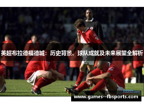 英超布拉德福德城：历史背景、球队成就及未来展望全解析