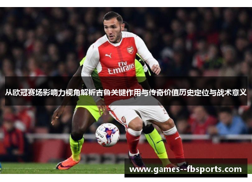 从欧冠赛场影响力视角解析吉鲁关键作用与传奇价值历史定位与战术意义