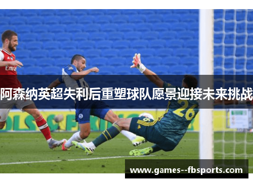 阿森纳英超失利后重塑球队愿景迎接未来挑战