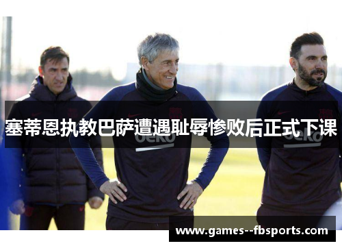 塞蒂恩执教巴萨遭遇耻辱惨败后正式下课