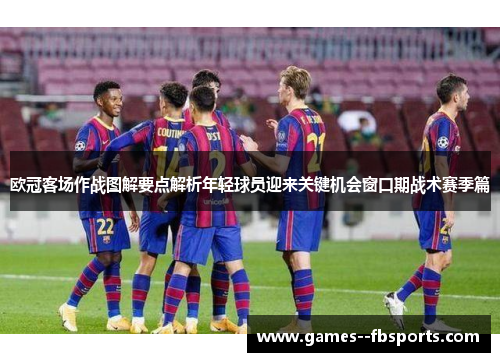 欧冠客场作战图解要点解析年轻球员迎来关键机会窗口期战术赛季篇